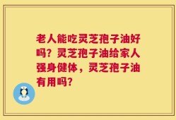 老人能吃灵芝孢子油好吗？灵芝孢子油给家人强身健体，灵芝孢子油有用吗？