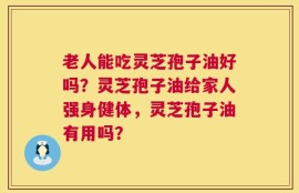 老人能吃灵芝孢子油好吗？灵芝孢子油给家人强身健体，灵芝孢子油有用吗？