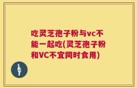 吃灵芝孢子粉与vc不能一起吃(灵芝孢子粉和VC不宜同时食用)
