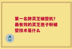 第一名牌灵芝破壁机？最有效的灵芝孢子粉破壁技术是什么