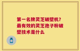 第一名牌灵芝破壁机？最有效的灵芝孢子粉破壁技术是什么
