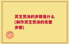 灵芝煲汤的步骤是什么(制作灵芝煲汤的完整步骤)