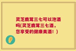 灵芝鹿茸三七可以泡酒吗(灵芝鹿茸三七酒，您享受的健康美酒！)