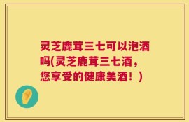 灵芝鹿茸三七可以泡酒吗(灵芝鹿茸三七酒，您享受的健康美酒！)