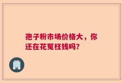 孢子粉市场价格大，你还在花冤枉钱吗？