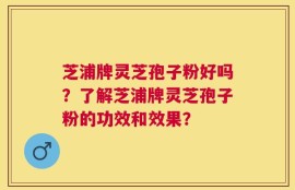 芝浦牌灵芝孢子粉好吗？了解芝浦牌灵芝孢子粉的功效和效果？