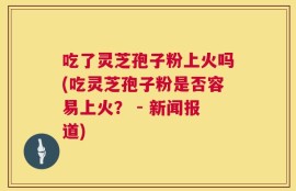 吃了灵芝孢子粉上火吗(吃灵芝孢子粉是否容易上火？ - 新闻报道)