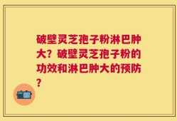 破壁灵芝孢子粉淋巴肿大？破壁灵芝孢子粉的功效和淋巴肿大的预防？