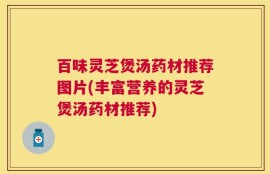 百味灵芝煲汤药材推荐图片(丰富营养的灵芝煲汤药材推荐)
