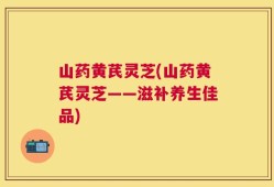 山药黄芪灵芝(山药黄芪灵芝——滋补养生佳品)