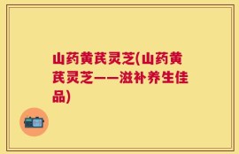 山药黄芪灵芝(山药黄芪灵芝——滋补养生佳品)