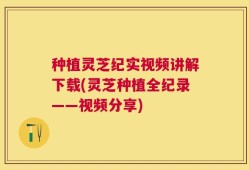 种植灵芝纪实视频讲解下载(灵芝种植全纪录——视频分享)