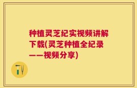 种植灵芝纪实视频讲解下载(灵芝种植全纪录——视频分享)