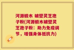 河源椴木 破壁灵芝孢子粉(河源椴木破壁灵芝孢子粉：助力免疫调节，增强身体抵抗力)