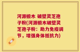 河源椴木 破壁灵芝孢子粉(河源椴木破壁灵芝孢子粉：助力免疫调节，增强身体抵抗力)