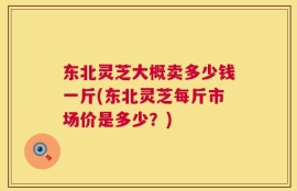 东北灵芝大概卖多少钱一斤(东北灵芝每斤市场价是多少？)