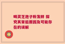 喝灵芝孢子粉发胖 探究其背后原因及可能存在的误解