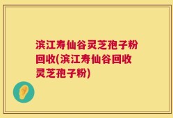 滨江寿仙谷灵芝孢子粉回收(滨江寿仙谷回收灵芝孢子粉)