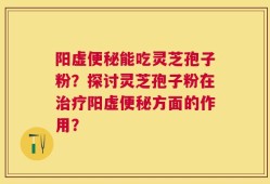 阳虚便秘能吃灵芝孢子粉？探讨灵芝孢子粉在治疗阳虚便秘方面的作用？