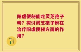 阳虚便秘能吃灵芝孢子粉？探讨灵芝孢子粉在治疗阳虚便秘方面的作用？