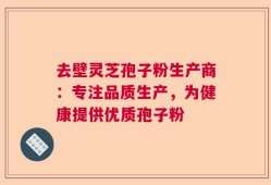 去壁灵芝孢子粉生产商：专注品质生产，为健康提供优质孢子粉