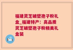 福建灵芝破壁孢子粉礼盒_福建特产：高品质灵芝破壁孢子粉精美礼盒装