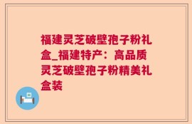 福建灵芝破壁孢子粉礼盒_福建特产：高品质灵芝破壁孢子粉精美礼盒装