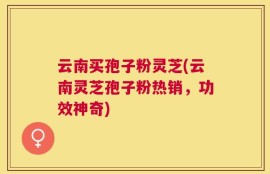 云南买孢子粉灵芝(云南灵芝孢子粉热销，功效神奇)