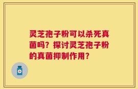 灵芝孢子粉可以杀死真菌吗？探讨灵芝孢子粉的真菌抑制作用？