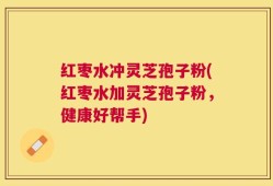 红枣水冲灵芝孢子粉(红枣水加灵芝孢子粉，健康好帮手)