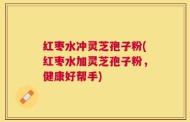 红枣水冲灵芝孢子粉(红枣水加灵芝孢子粉，健康好帮手)