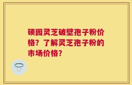 硕园灵芝破壁孢子粉价格？了解灵芝孢子粉的市场价格？