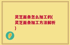 灵芝面条怎么加工的(灵芝面条加工方法解析)
