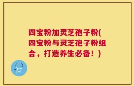 四宝粉加灵芝孢子粉(四宝粉与灵芝孢子粉组合，打造养生必备！)