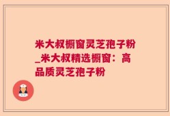 米大叔橱窗灵芝孢子粉_米大叔精选橱窗：高品质灵芝孢子粉