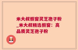 米大叔橱窗灵芝孢子粉_米大叔精选橱窗：高品质灵芝孢子粉