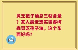 灵芝孢子油总三萜含量？家人最近想买德睿柯森灵芝孢子油，这个东西好吗？