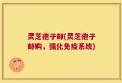 灵芝孢子邮(灵芝孢子邮购，强化免疫系统)