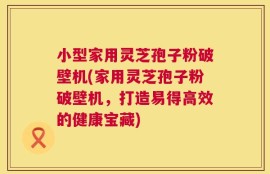 小型家用灵芝孢子粉破壁机(家用灵芝孢子粉破壁机，打造易得高效的健康宝藏)