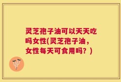 灵芝孢子油可以天天吃吗女性(灵芝孢子油，女性每天可食用吗？)