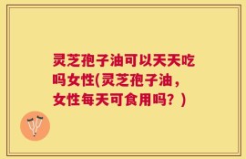 灵芝孢子油可以天天吃吗女性(灵芝孢子油，女性每天可食用吗？)