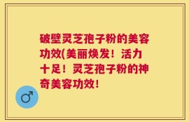 破壁灵芝孢子粉的美容功效(美丽焕发！活力十足！灵芝孢子粉的神奇美容功效！