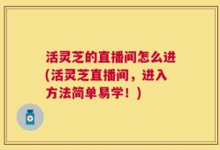 活灵芝的直播间怎么进(活灵芝直播间，进入方法简单易学！)