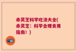 赤灵芝科学吃法大全(赤灵芝：科学合理食用指南！)