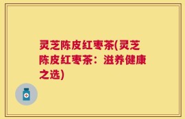 灵芝陈皮红枣茶(灵芝陈皮红枣茶：滋养健康之选)