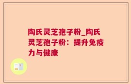 陶氏灵芝孢子粉_陶氏灵芝孢子粉：提升免疫力与健康