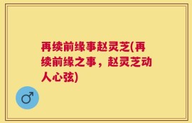 再续前缘事赵灵芝(再续前缘之事，赵灵芝动人心弦)