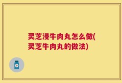 灵芝浸牛肉丸怎么做(灵芝牛肉丸的做法)
