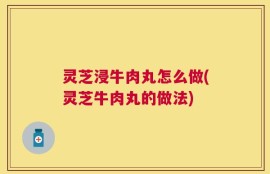 灵芝浸牛肉丸怎么做(灵芝牛肉丸的做法)