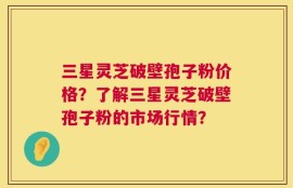 三星灵芝破壁孢子粉价格？了解三星灵芝破壁孢子粉的市场行情？
